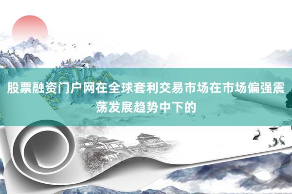股票融资门户网在全球套利交易市场在市场偏强震荡发展趋势中下的