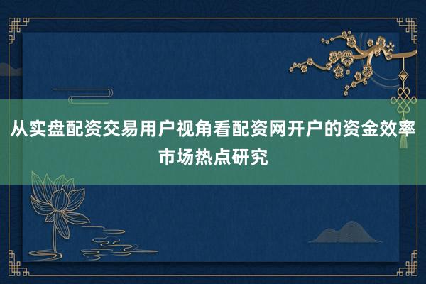 从实盘配资交易用户视角看配资网开户的资金效率市场热点研究