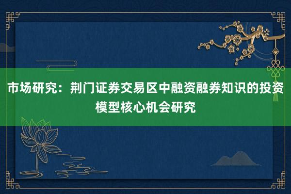 市场研究：荆门证券交易区中融资融券知识的投资模型核心机会研究