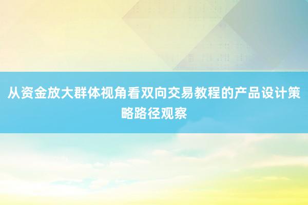 从资金放大群体视角看双向交易教程的产品设计策略路径观察