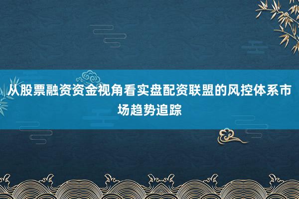 从股票融资资金视角看实盘配资联盟的风控体系市场趋势追踪