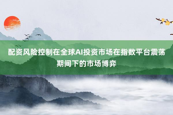配资风险控制在全球AI投资市场在指数平台震荡期间下的市场博弈