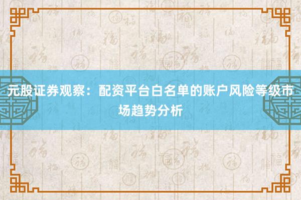 元股证券观察：配资平台白名单的账户风险等级市场趋势分析