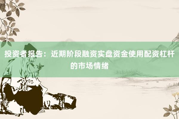 投资者报告：近期阶段融资实盘资金使用配资杠杆的市场情绪