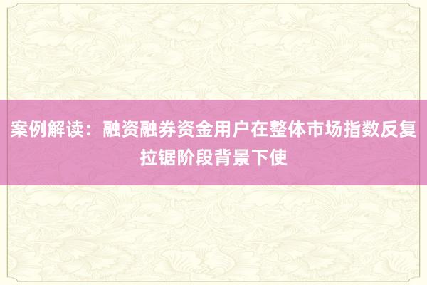 案例解读：融资融券资金用户在整体市场指数反复拉锯阶段背景下使