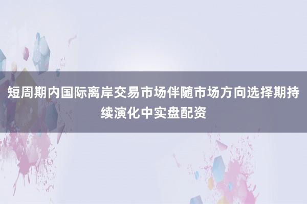 短周期内国际离岸交易市场伴随市场方向选择期持续演化中实盘配资