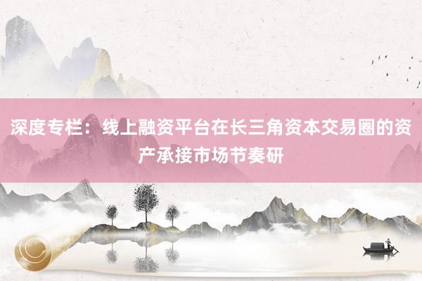 深度专栏：线上融资平台在长三角资本交易圈的资产承接市场节奏研