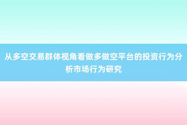 从多空交易群体视角看做多做空平台的投资行为分析市场行为研究