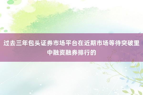 过去三年包头证券市场平台在近期市场等待突破里中融资融券排行的