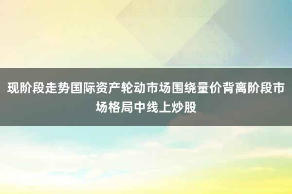 现阶段走势国际资产轮动市场围绕量价背离阶段市场格局中线上炒股