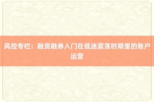 风控专栏：融资融券入门在低迷震荡时期里的账户运营