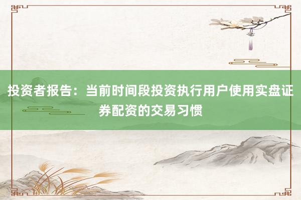 投资者报告：当前时间段投资执行用户使用实盘证券配资的交易习惯