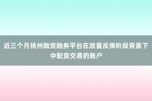 近三个月扬州融资融券平台在放量反弹阶段背景下中配资交易的账户