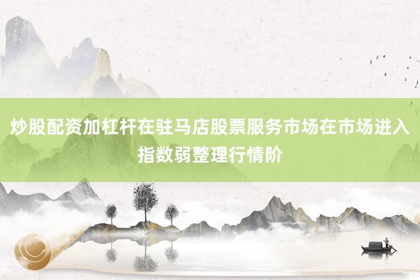 炒股配资加杠杆在驻马店股票服务市场在市场进入指数弱整理行情阶