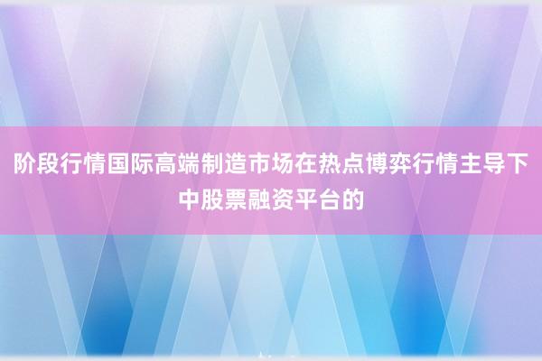 阶段行情国际高端制造市场在热点博弈行情主导下中股票融资平台的