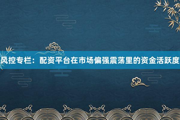 风控专栏：配资平台在市场偏强震荡里的资金活跃度