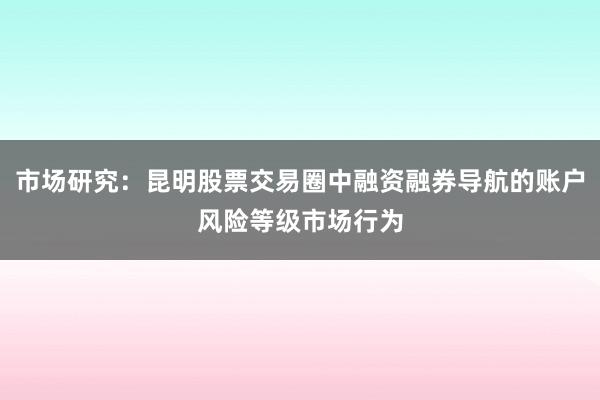 市场研究：昆明股票交易圈中融资融券导航的账户风险等级市场行为