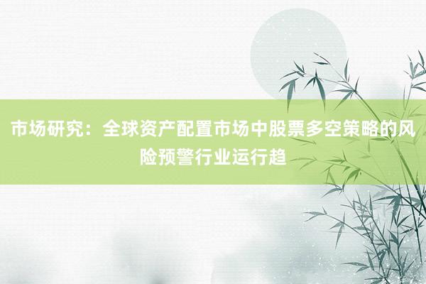 市场研究：全球资产配置市场中股票多空策略的风险预警行业运行趋