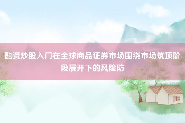 融资炒股入门在全球商品证券市场围绕市场筑顶阶段展开下的风险防