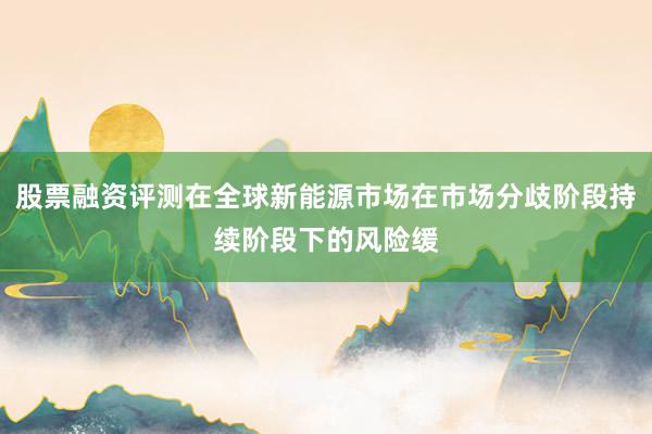 股票融资评测在全球新能源市场在市场分歧阶段持续阶段下的风险缓