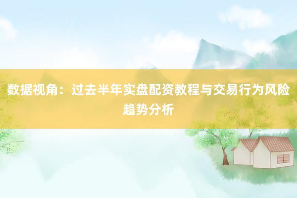 数据视角：过去半年实盘配资教程与交易行为风险趋势分析
