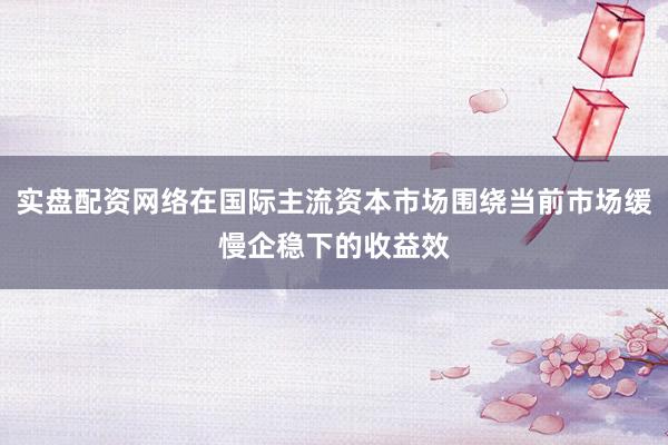 实盘配资网络在国际主流资本市场围绕当前市场缓慢企稳下的收益效