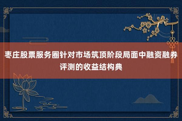 枣庄股票服务圈针对市场筑顶阶段局面中融资融券评测的收益结构典