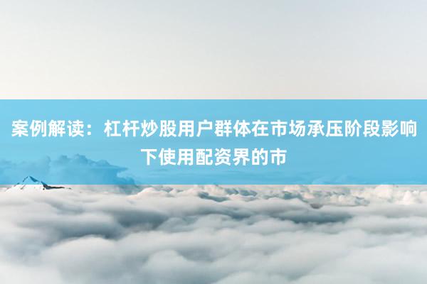 案例解读:杠杆炒股用户群体在市场承压阶段影响下使用配资界的市