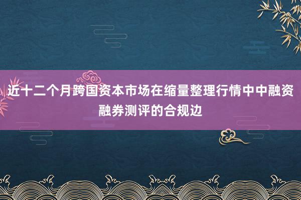 近十二个月跨国资本市场在缩量整理行情中中融资融券测评的合规边