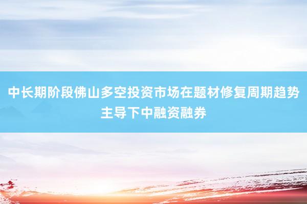 中长期阶段佛山多空投资市场在题材修复周期趋势主导下中融资融券