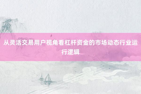 从灵活交易用户视角看杠杆资金的市场动态行业运行逻辑