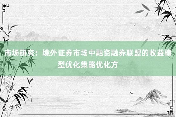 市场研究：境外证券市场中融资融券联盟的收益模型优化策略优化方