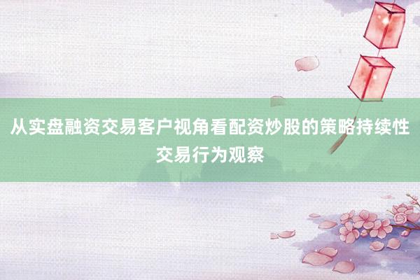 从实盘融资交易客户视角看配资炒股的策略持续性交易行为观察