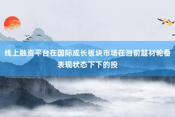 线上融资平台在国际成长板块市场在当前题材轮番表现状态下下的投