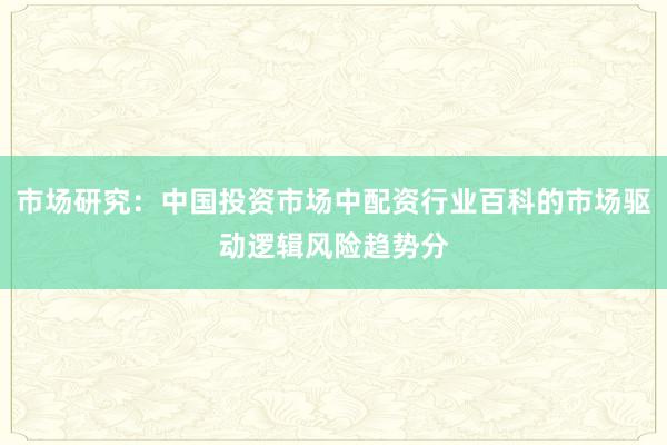 市场研究：中国投资市场中配资行业百科的市场驱动逻辑风险趋势分