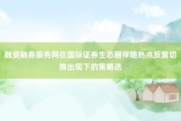 融资融券服务网在国际证券生态圈伴随热点反复切换出现下的策略迭