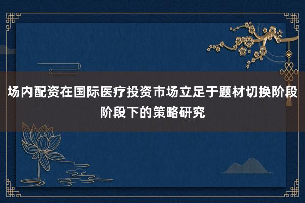 场内配资在国际医疗投资市场立足于题材切换阶段阶段下的策略研究