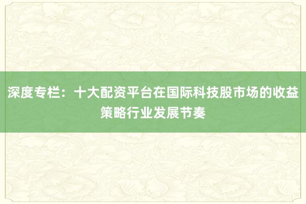 深度专栏：十大配资平台在国际科技股市场的收益策略行业发展节奏