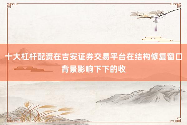 十大杠杆配资在吉安证券交易平台在结构修复窗口背景影响下下的收