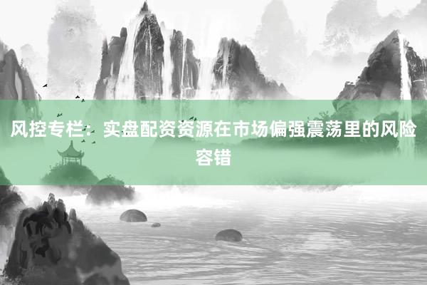 风控专栏：实盘配资资源在市场偏强震荡里的风险容错