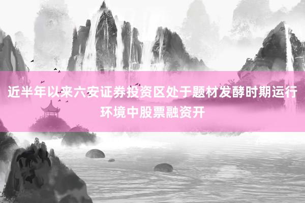 近半年以来六安证券投资区处于题材发酵时期运行环境中股票融资开