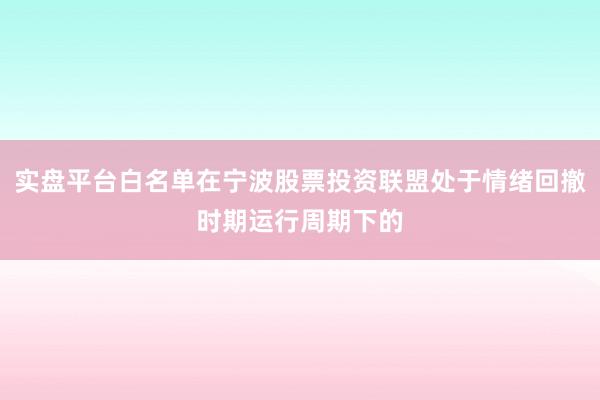 实盘平台白名单在宁波股票投资联盟处于情绪回撤时期运行周期下的