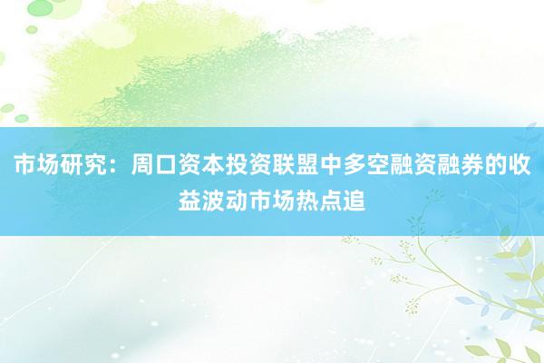 市场研究：周口资本投资联盟中多空融资融券的收益波动市场热点追