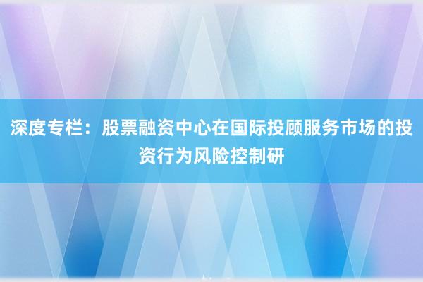 深度专栏：股票融资中心在国际投顾服务市场的投资行为风险控制研