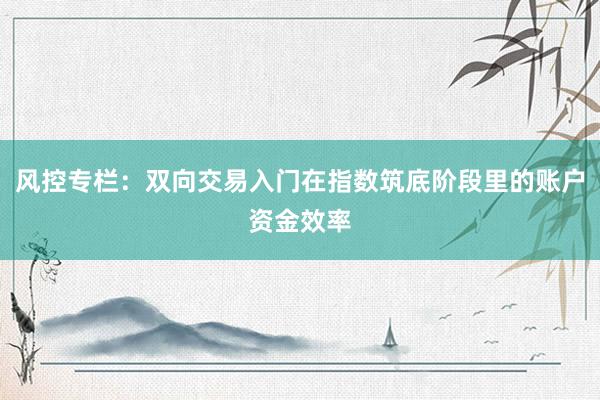 风控专栏：双向交易入门在指数筑底阶段里的账户资金效率