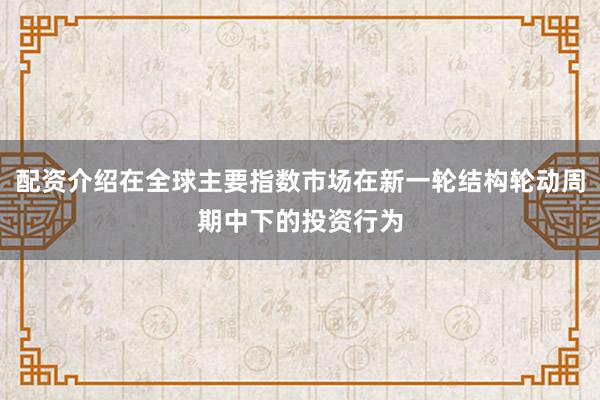 配资介绍在全球主要指数市场在新一轮结构轮动周期中下的投资行为