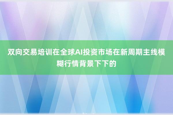 双向交易培训在全球AI投资市场在新周期主线模糊行情背景下下的