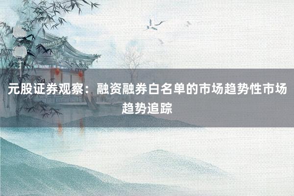 元股证券观察：融资融券白名单的市场趋势性市场趋势追踪