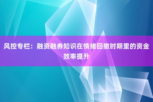 风控专栏：融资融券知识在情绪回撤时期里的资金效率提升