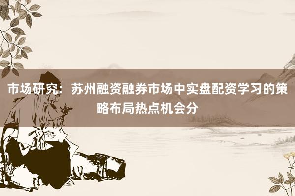 市场研究：苏州融资融券市场中实盘配资学习的策略布局热点机会分